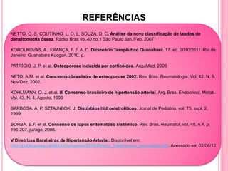 REFERÊNCIAS
NETTO. O. S, COUTINHO. L. O. L, SOUZA. D. C. Análise da nova classificação de laudos de
densitometria óssea. Radiol Bras vol.40 no.1 São Paulo Jan./Feb. 2007

KOROLKOVAS, A.; FRANÇA, F. F. A. C. Dicionário Terapêutico Guanabara. 17. ed. 2010/2011. Rio de
Janeiro: Guanabara Koogan, 2010. p.

PATRÌCIO. J. P. et al. Osteoporose induzida por corticóides. ArquiMed, 2006

NETO. A.M. et al. Concsenso brasileiro de osteoporose 2002. Rev. Bras. Reumatologia. Vol. 42. N. 6.
Nov/Dez, 2002.

KOHLMANN. O. J. et al. III Consenso brasileiro de hipertensão arterial. Arq. Bras. Endocrinol. Metab.
Vol. 43, N. 4, Agosto, 1999

BARBOSA. A. P, SZTAJNBOK. J. Distúrbios hidroeletrolíticos. Jornal de Pediatria, vol. 75, supl. 2,
1999.

BORBA. E.F. et al. Consenso de lúpus eritematoso sistêmico. Rev. Bras. Reumatol, vol. 48, n.4. p.
196-207, jul/ago, 2008.

V Diretrizes Brasileiras de Hipertensão Arterial. Disponível em:
http://publicacoes.cardiol.br/consenso/2010/Diretriz_hipertensao_associados.pdf. Acessado em 02/06/12.
 