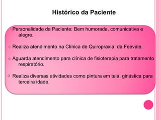 Histórico da Paciente

Personalidade da Paciente: Bem humorada, comunicativa e
  alegre.

Realiza atendimento na Clínica de Quiropraxia da Feevale.

Aguarda atendimento para clínica de fisioterapia para tratamento
  respiratório.

Realiza diversas atividades como pintura em tela, ginástica para
  terceira idade.
 