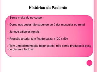 Histórico da Paciente

Sente muita do no corpo

Dores nas costa não sabendo se é dor muscular ou renal

Já teve cálculos renais

Pressão arterial tem ficado baixa. (120 x 50)

Tem uma alimentação balanceada, não come produtos a base
de glúten e lactose
 