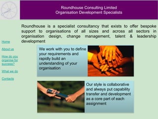 Roundhouse Consulting Limited
                                Organisation Development Specialists


               Roundhouse is a specialist consultancy that exists to offer bespoke
               support to organisations of all sizes and across all sectors in
               organisation design, change management, talent & leadership
Home           development
About us               We work with you to define
                       your requirements and
How do you
organise for           rapidly build an
success?               understanding of your
                       organisation
What we do

Contacts
                                                    Our style is collaborative
                                                    and always put capability
                                                    transfer and development
                                                    as a core part of each
                                                    assignment
 