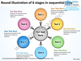 Round Illustration of 6 stages in sequential Flow
                                                                       Your Text Here
                                                                       Bring your presentation to life.
             Put Text Here                                             Capture your audience’s
             Bring your presentation to life.                          attention.
             Capture your audience’s                         Text 1
             attention.




                                     Text 6                                  Text 2
                                                                                               Put Text Here
  Your Text Here                                            Put Text
                                                                                               Bring your presentation to life.
                                                                                               Capture your audience’s
  Bring your presentation to life.
                                                                                               attention.
  Capture your audience’s
  attention.
                                                             Here

                                 Text 5                                       Text 3


                                                                             Your Text Here
                         Put Text Here                       Text 4         Bring your presentation to life.
                                                                            Capture your audience’s
                         Bring your presentation to life.                   attention.
                         Capture your audience’s
                         attention.
                                                                                                                 Your Logo
 