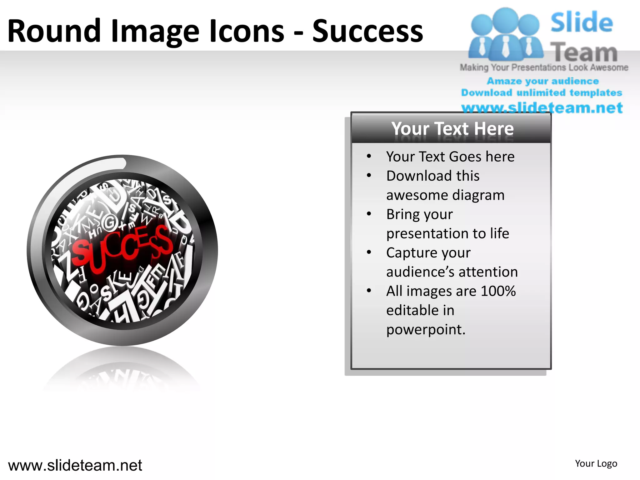 Round Image Icons - Success

                          Your Text Here
                       • Your Text Goes here
                       • Download this
                         awesome diagram
                       • Bring your
                         presentation to life
                       • Capture your
                         audience’s attention
                       • All images are 100%
                         editable in
                         powerpoint.




www.slideteam.net                               Your Logo
 