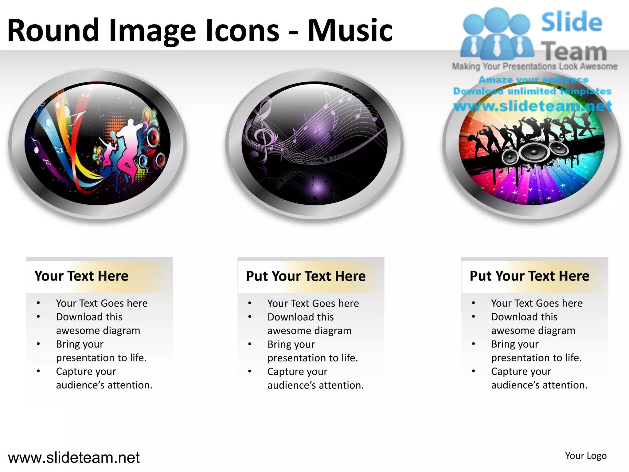 Round Image Icons - Music




   Your Text Here              Put Your Text Here          Put Your Text Here
   •   Your Text Goes here     •   Your Text Goes here     •   Your Text Goes here
   •   Download this           •   Download this           •   Download this
       awesome diagram             awesome diagram             awesome diagram
   •   Bring your              •   Bring your              •   Bring your
       presentation to life.       presentation to life.       presentation to life.
   •   Capture your            •   Capture your            •   Capture your
       audience’s attention.       audience’s attention.       audience’s attention.




www.slideteam.net                                                              Your Logo
 