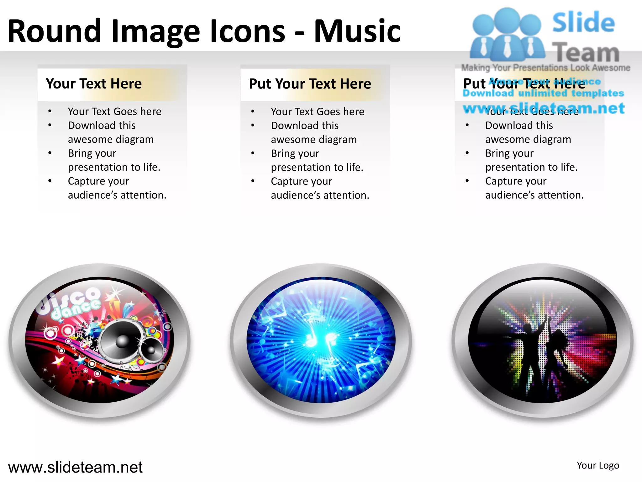 Round Image Icons - Music
    Your Text Here               Put Your Text Here          Put Your Text Here
     •   Your Text Goes here     •   Your Text Goes here     •   Your Text Goes here
     •   Download this           •   Download this           •   Download this
         awesome diagram             awesome diagram             awesome diagram
     •   Bring your              •   Bring your              •   Bring your
         presentation to life.       presentation to life.       presentation to life.
     •   Capture your            •   Capture your            •   Capture your
         audience’s attention.       audience’s attention.       audience’s attention.




www.slideteam.net                                                                   Your Logo
 