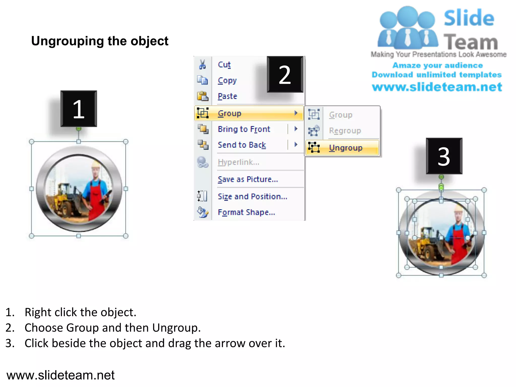 Ungrouping the object

                                                    2
            1
                                                         3




1. Right click the object.
2. Choose Group and then Ungroup.
3. Click beside the object and drag the arrow over it.

www.slideteam.net
 