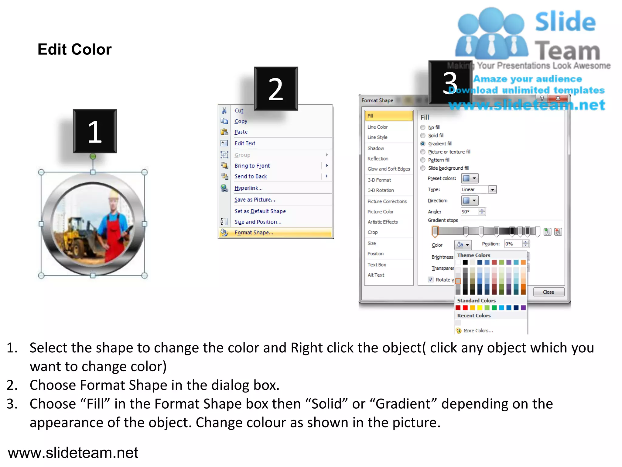 Edit Color

                                         2                           3
            1




1. Select the shape to change the color and Right click the object( click any object which you
   want to change color)
2. Choose Format Shape in the dialog box.
3. Choose “Fill” in the Format Shape box then “Solid” or “Gradient” depending on the
   appearance of the object. Change colour as shown in the picture.
www.slideteam.net
 
