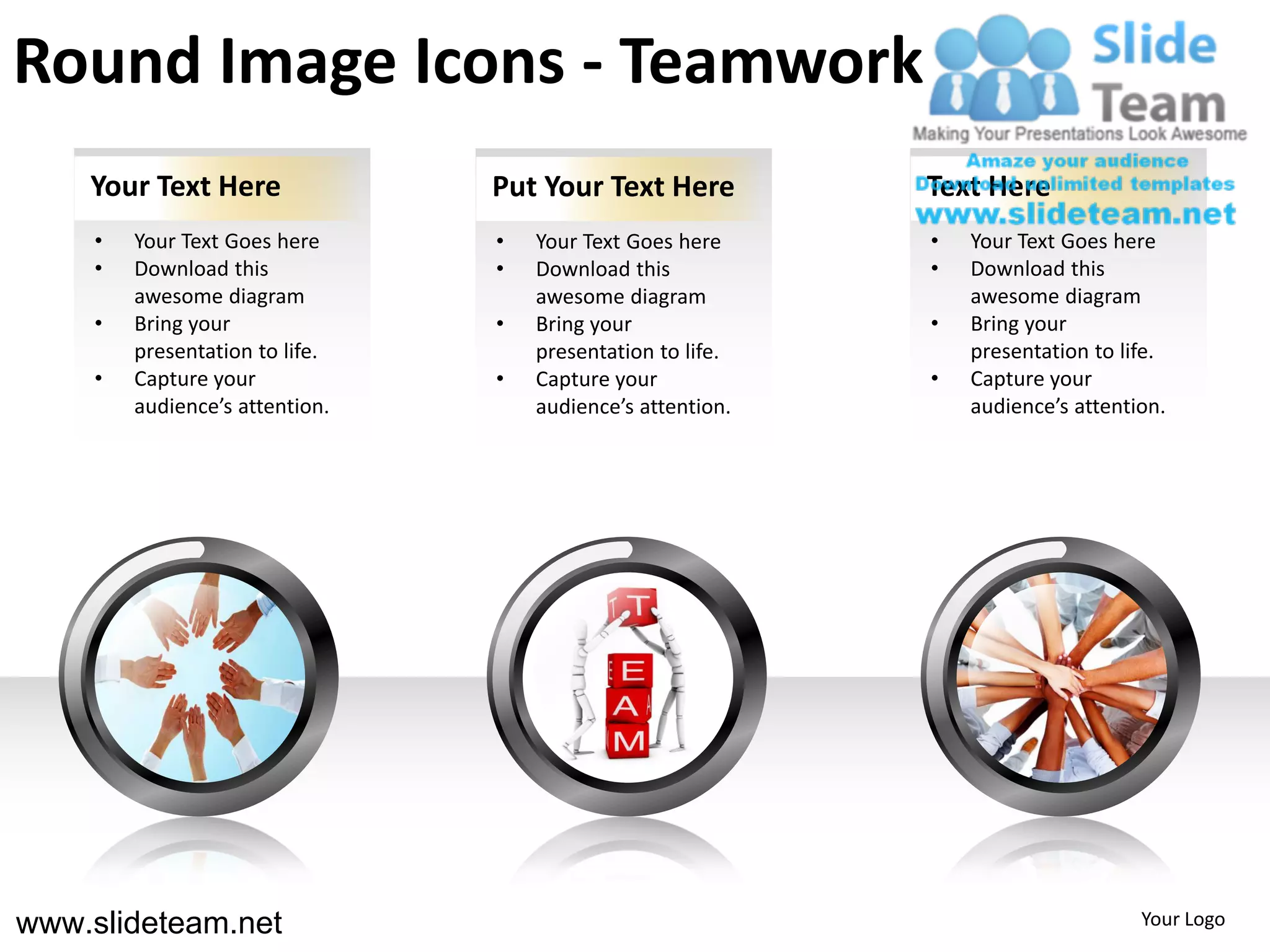 Round Image Icons - Teamwork
    Your Text Here               Put Your Text Here          Text Here
     •   Your Text Goes here     •   Your Text Goes here     •   Your Text Goes here
     •   Download this           •   Download this           •   Download this
         awesome diagram             awesome diagram             awesome diagram
     •   Bring your              •   Bring your              •   Bring your
         presentation to life.       presentation to life.       presentation to life.
     •   Capture your            •   Capture your            •   Capture your
         audience’s attention.       audience’s attention.       audience’s attention.




www.slideteam.net                                                                  Your Logo
 
