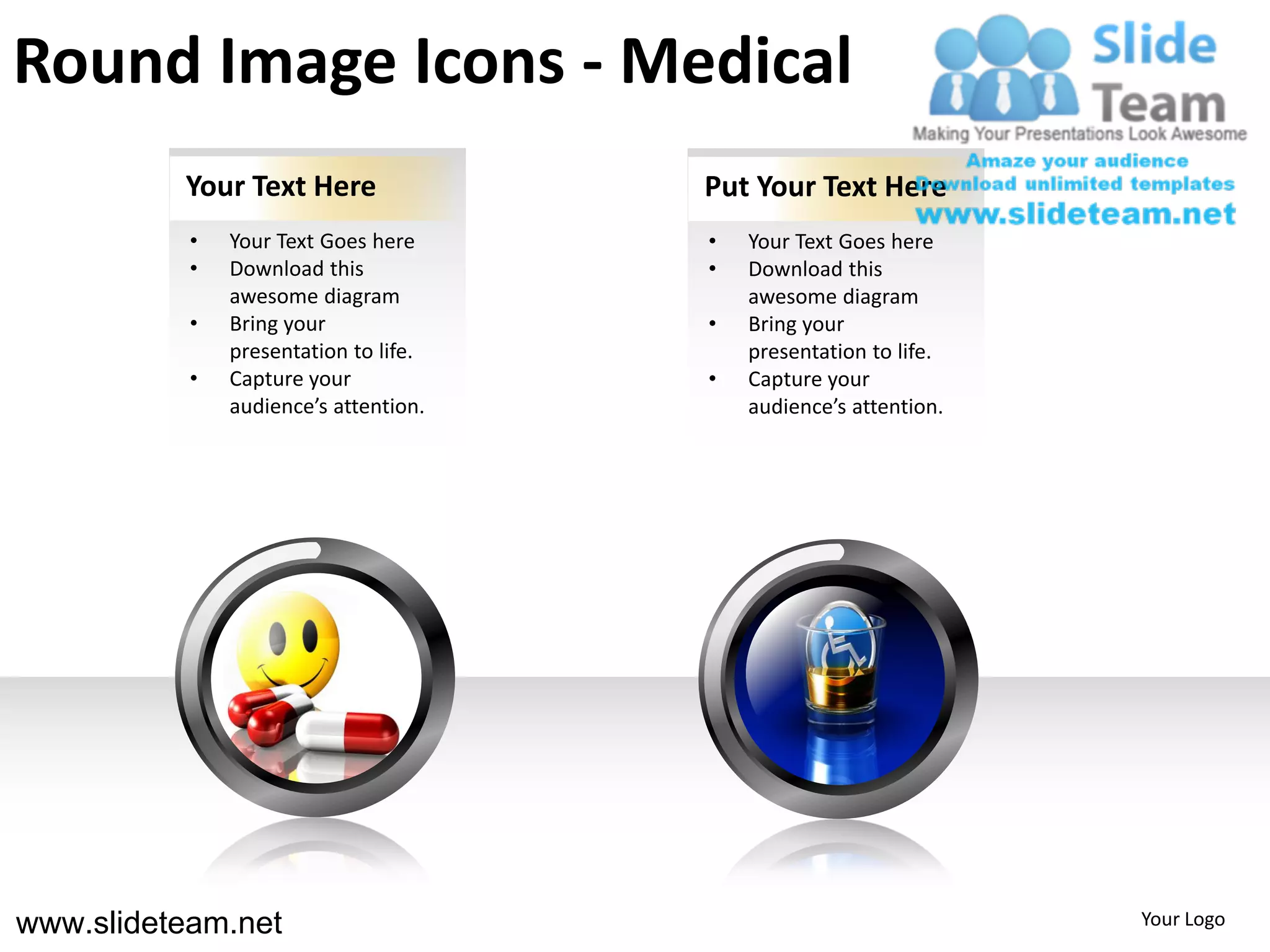 Round Image Icons - Medical
          Your Text Here               Put Your Text Here
           •   Your Text Goes here     •   Your Text Goes here
           •   Download this           •   Download this
               awesome diagram             awesome diagram
           •   Bring your              •   Bring your
               presentation to life.       presentation to life.
           •   Capture your            •   Capture your
               audience’s attention.       audience’s attention.




www.slideteam.net                                                  Your Logo
 