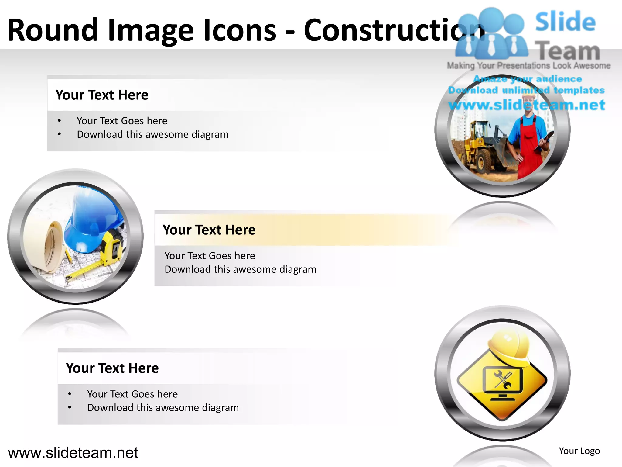 Round Image Icons - Construction
      Your Text Here
      •       Your Text Goes here
      •       Download this awesome diagram




                              Your Text Here
                              Your Text Goes here
                              Download this awesome diagram




          Your Text Here
          •    Your Text Goes here
          •    Download this awesome diagram



www.slideteam.net                                             Your Logo
 