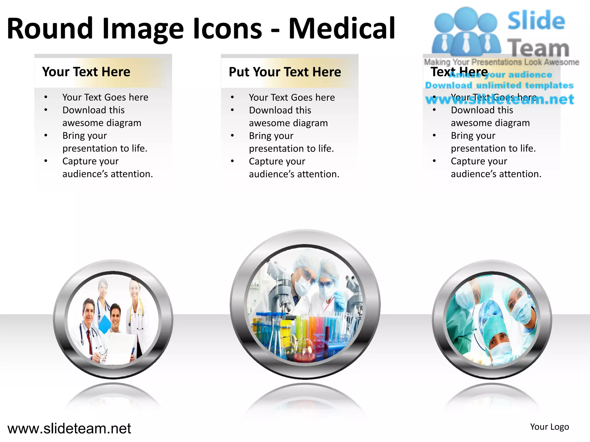 Round Image Icons - Medical
    Your Text Here               Put Your Text Here          Text Here
     •   Your Text Goes here     •   Your Text Goes here     •   Your Text Goes here
     •   Download this           •   Download this           •   Download this
         awesome diagram             awesome diagram             awesome diagram
     •   Bring your              •   Bring your              •   Bring your
         presentation to life.       presentation to life.       presentation to life.
     •   Capture your            •   Capture your            •   Capture your
         audience’s attention.       audience’s attention.       audience’s attention.




www.slideteam.net                                                                  Your Logo
 