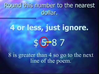 Round this number to the nearest dollar. 4 or less, just ignore. $ 5. 8   7 8 is greater than 4 so go to the next line of the poem. 
