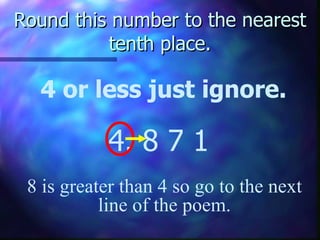 Round this number to the nearest tenth place. 4 or less just ignore. 4. 8   7 1 8 is greater than 4 so go to the next line of the poem. 