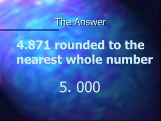 The Answer 4.871 rounded to the nearest whole number 5. 000 