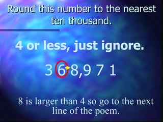 Round this number to the nearest ten thousand. 4 or less, just ignore. 3 6 8,9 7 1 8 is larger than 4 so go to the next line of the poem. 