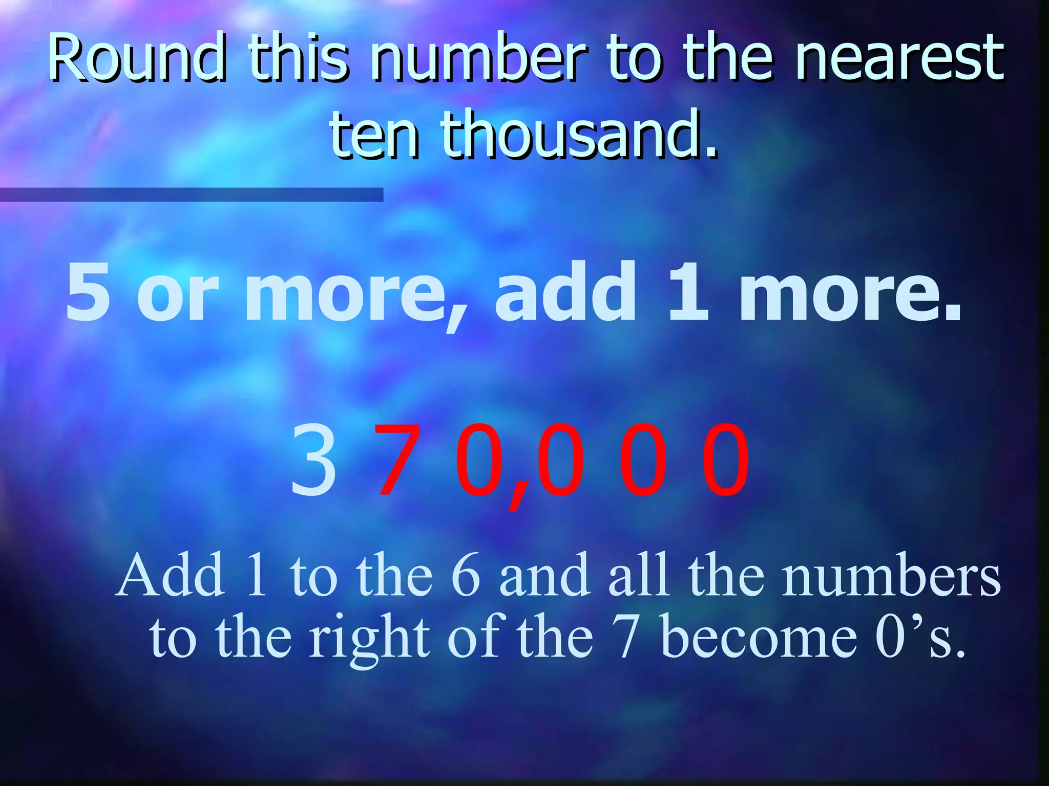 Round this number to the nearest ten thousand. 5 or more, add 1 more. 3  7   0,0 0 0 Add 1 to the 6 and all the numbers to the right of the 7 become 0’s. 