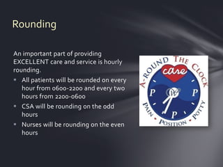 Rounding

An important part of providing
EXCELLENT care and service is hourly
rounding.
 All patients will be rounded on every
   hour from 0600-2200 and every two
   hours from 2200-0600
 CSA will be rounding on the odd
   hours
 Nurses will be rounding on the even
   hours
 