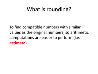 What is rounding?To find compatible numbers with similar values as the original numbers, so arithmetic computations are easier to perform (i.e. estimate).