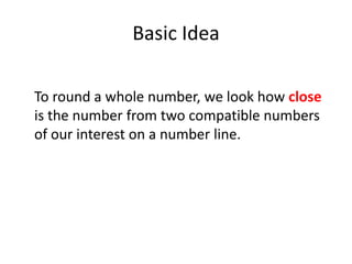 Basic IdeaTo round a whole number, we look how close is the number from two compatible numbers of our interest on a number line.