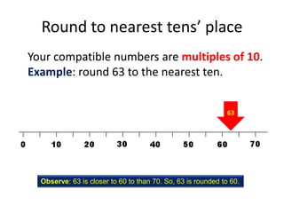 Round to nearest tens’ placeYour compatible numbers are multiples of 10. Example: round 63 to the nearest ten.63Observe: 63 is closer to 60 to than 70. So, 63 is rounded to 60.