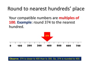 Round to nearest hundreds’ placeYour compatible numbers are multiples of 100. Example: round 374 to the nearest hundred.374Observe: 374 is closer to 400 than to 300. So, 374 is rounded to 400.