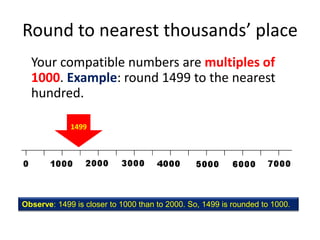 Round to nearest thousands’ placeYour compatible numbers are multiples of 1000. Example: round 1499 to the nearest hundred.1499Observe: 1499 is closer to 1000 than to 2000. So, 1499 is rounded to 1000.