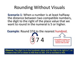 Rounding Without VisualsScenario 1: When a number is at least halfway the distance between two compatible numbers, the digit to the right of the place value that we want to round in the numeral is 5 or higher.Example: Round 374 to the nearest hundred.3 7 4Compatible numbers are multiples of 100. 374 is between 300 and 400.Observe: The digit 3 is in the hundreds’ place and the digit to its right is 7, so it means that 374 is closer to 400 than to 300. 374 is rounded to 400.