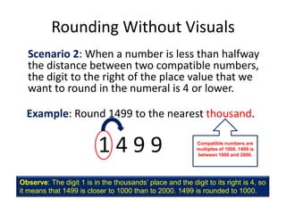 Rounding Without VisualsScenario 2: When a number is less than halfway the distance between two compatible numbers, the digit to the right of the place value that we want to round in the numeral is 4 or lower.Example: Round 1499 to the nearest thousand.1 4 9 9Compatible numbers are multiples of 1000. 1499 is between 1000 and 2000.Observe: The digit 1 is in the thousands’ place and the digit to its right is 4, so it means that 1499 is closer to 1000 than to 2000. 1499 is rounded to 1000.