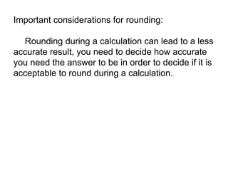 Important considerations for rounding: 
Rounding during a calculation can lead to a less 
accurate result, you need to decide how accurate 
you need the answer to be in order to decide if it is 
acceptable to round during a calculation. 
 