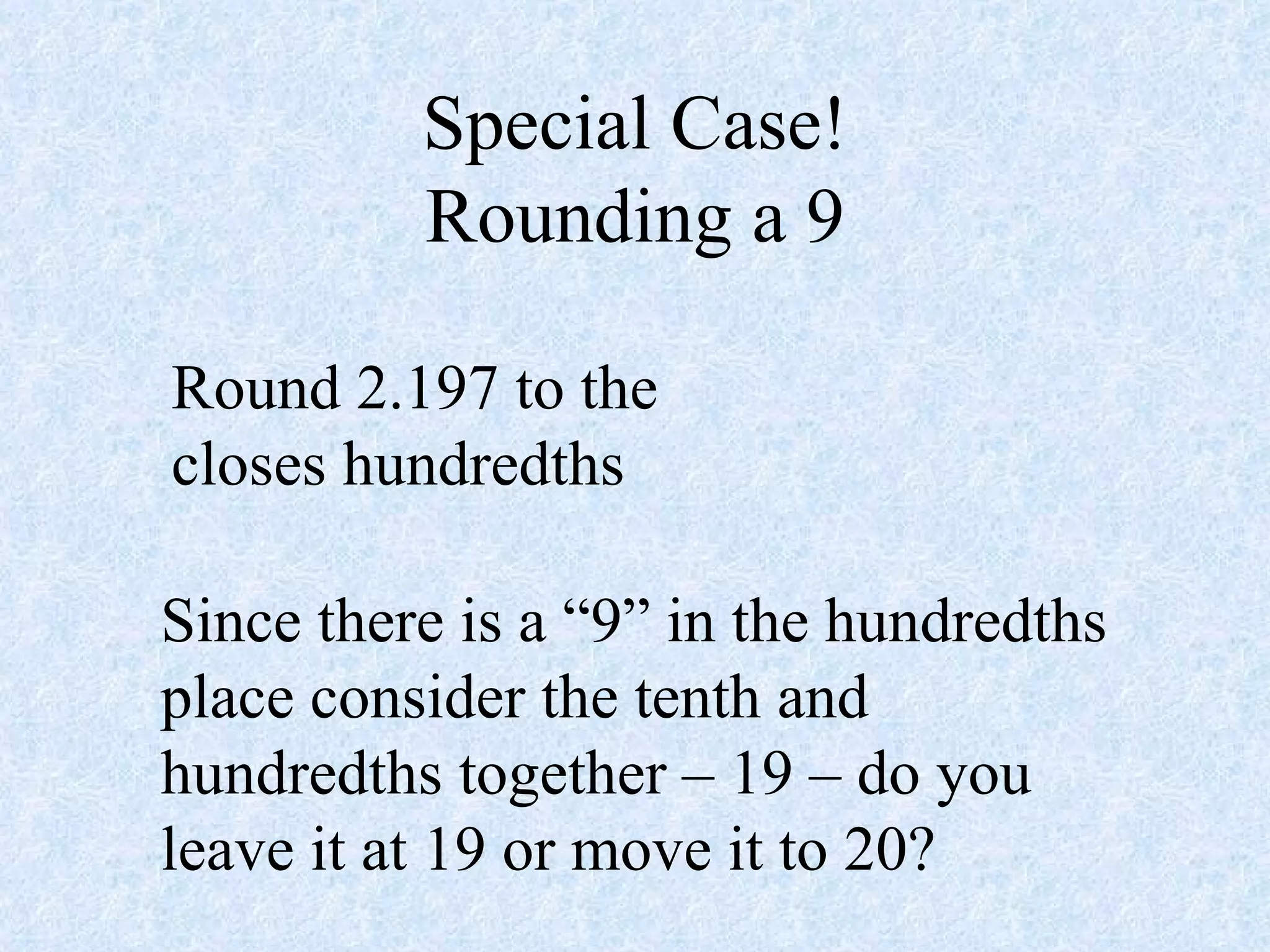 Special Case! Rounding a 9 Round 2.197 to the closes hundredths Since there is a “9” in the hundredths place consider the tenth and hundredths together – 19 – do you leave it at 19 or move it to 20? 