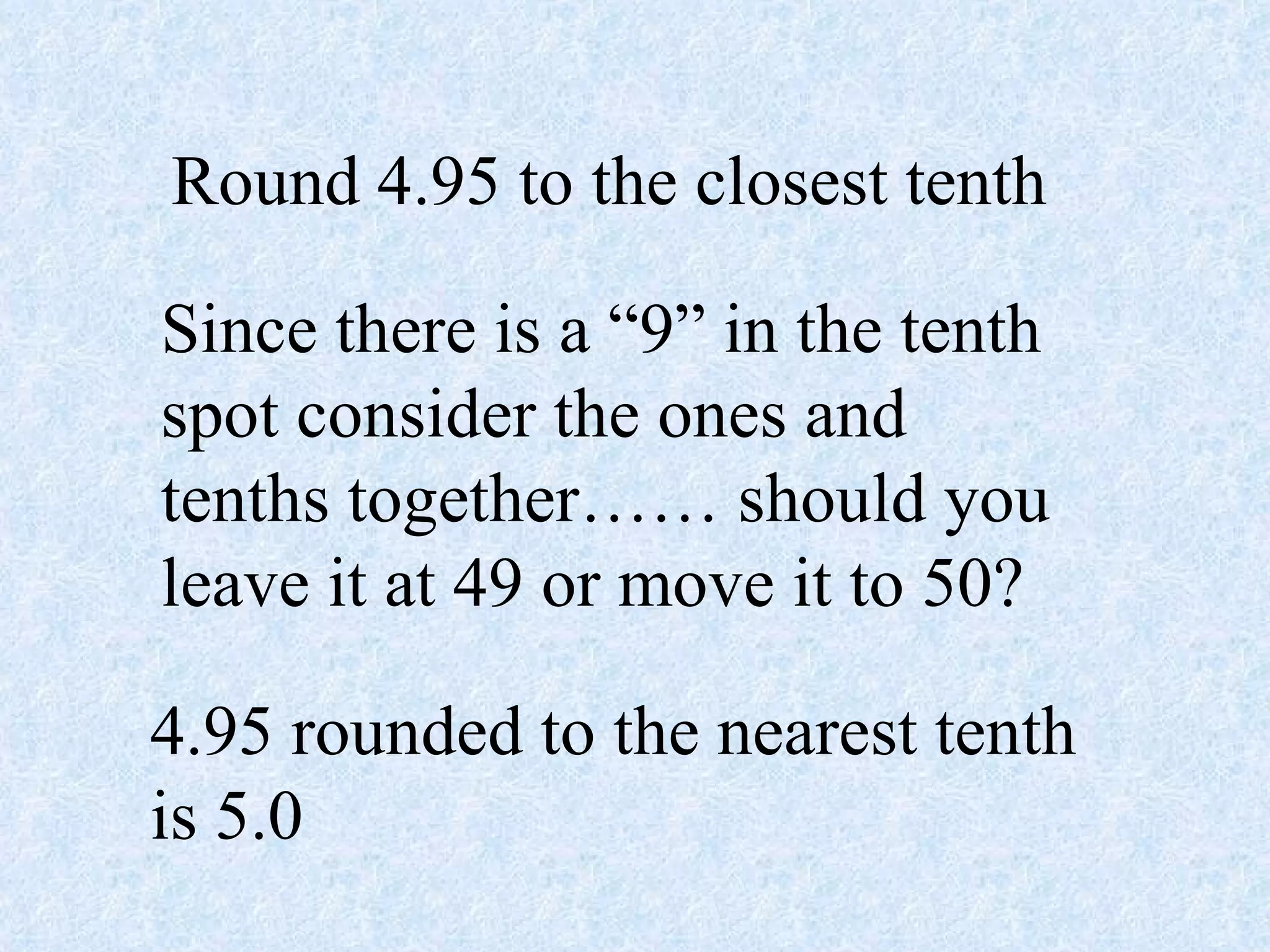 Round 4.95 to the closest tenth Since there is a “9” in the tenth spot consider the ones and tenths together…… should you leave it at 49 or move it to 50? 4.95 rounded to the nearest tenth is 5.0 