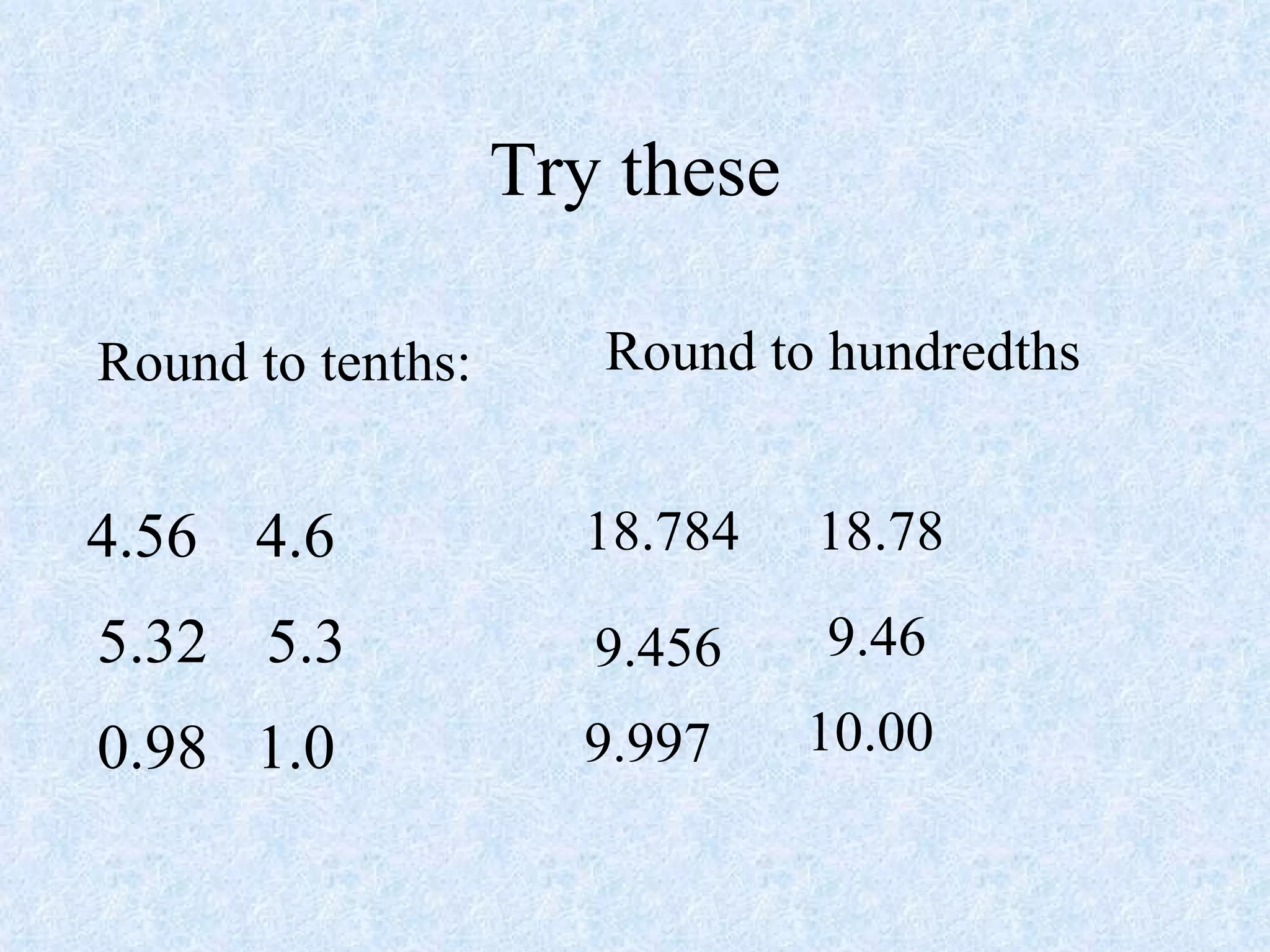 Try these Round to tenths: 4.56 4.6 5.32 5.3 0.98 1.0 Round to hundredths 18.784 18.78 9.456 9.46 9.997 10.00 