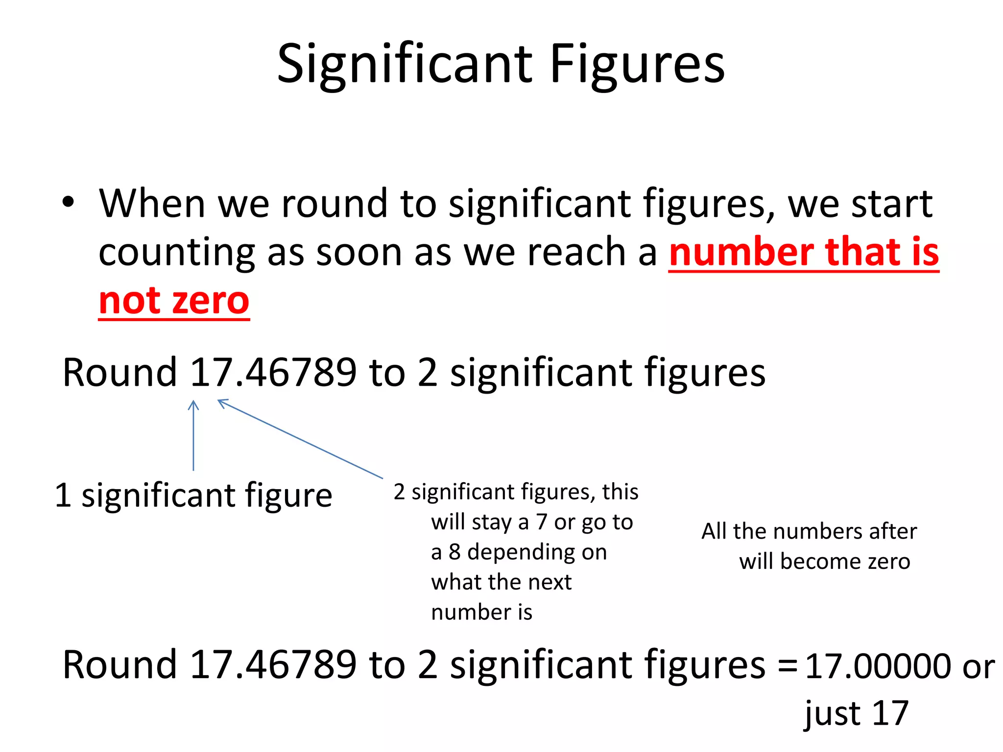 Significant Figures
• When we round to significant figures, we start
counting as soon as we reach a number that is
not zero
Round 17.46789 to 2 significant figures
1 significant figure 2 significant figures, this
will stay a 7 or go to
a 8 depending on
what the next
number is
All the numbers after
will become zero
Round 17.46789 to 2 significant figures =17.00000 or
just 17
 