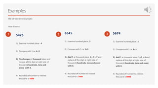 Examples
We will take three examples
How it works:
1 5425
1) Examine hundred place : 4
2) Compare with 5 i.e; 4<5
3) No changes at thousand place and
replace all the digit at right side of
thousand( hundreds, tens and
ones) with 0.
4) Rounded off number to nearest
thousand is 5000
2 6545
1) Examine hundred place : 5
2) Compare with 5 i.e; 5=5
3) Add 1 at thousand place 6+1 = 7 and
replace all the digit at right side of
thousand (hundreds, tens and ones)
with 0.
4) Rounded off number to nearest
thousand is 7000
3 5674
1) Examine hundred place : 5
2) Compare with 5 i.e; 6>5
3) Add 1 at thousand place 5+1 = 6 and
replace all the digit at right side of
thousand (hundreds, tens and ones)
with 0.
4) Rounded off number to nearest
thousand is 6000
.
 