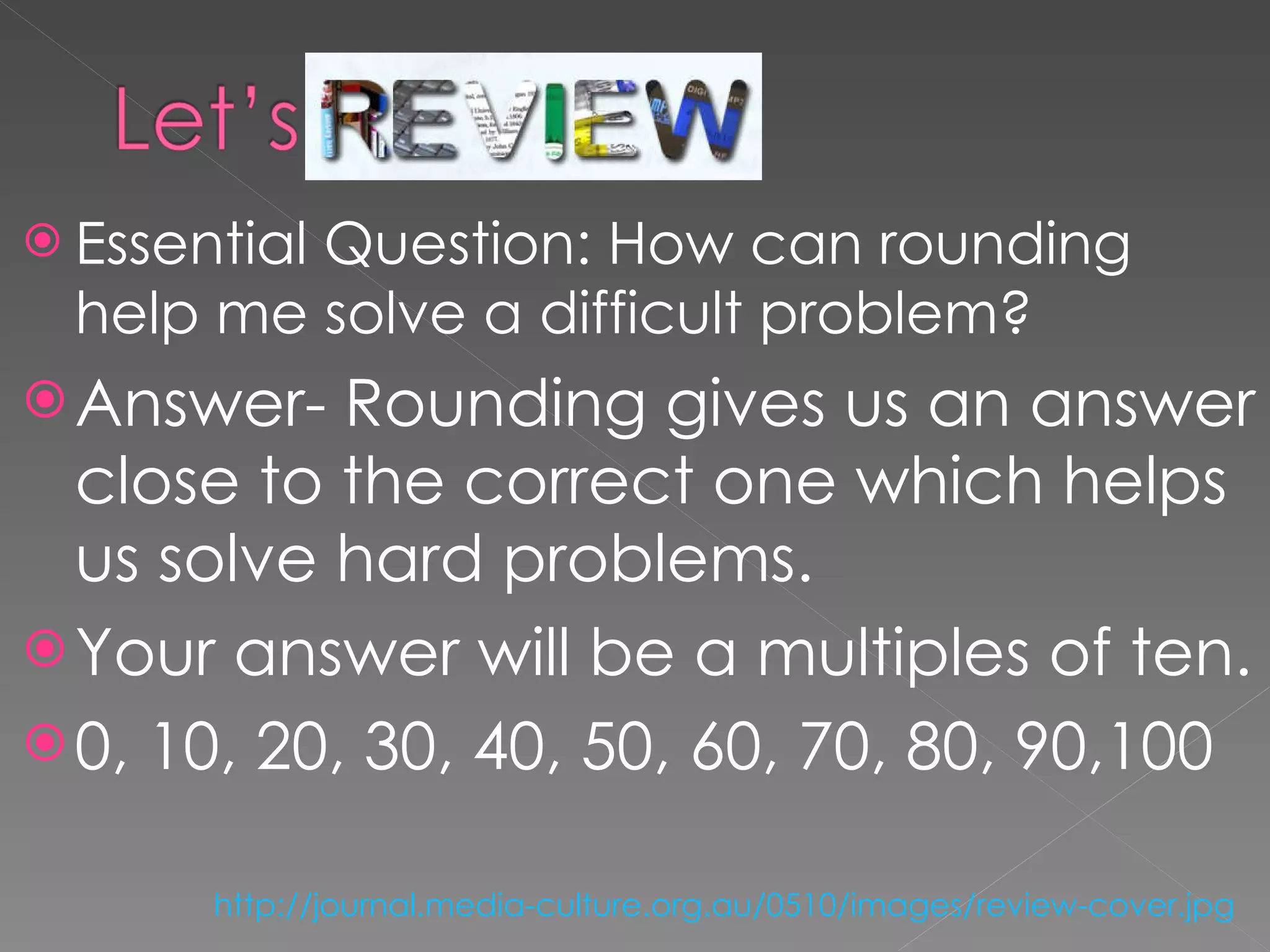 Essential Question: How can rounding help me solve a difficult problem? Answer- Rounding gives us an answer close to the correct one which helps us solve hard problems.  Your answer will be a multiples of ten.  0, 10, 20, 30, 40, 50, 60, 70, 80, 90,100  http://journal.media-culture.org.au/0510/images/review-cover.jpg   