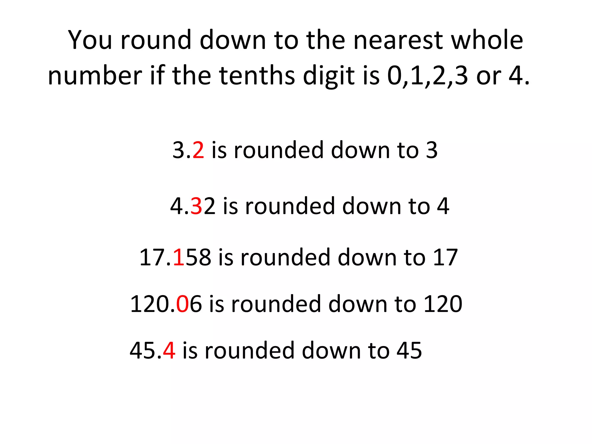 You round down to the nearest whole
number if the tenths digit is 0,1,2,3 or 4.
3.2 is rounded down to 3
4.32 is rounded down to 4
17.158 is rounded down to 17
120.06 is rounded down to 120
45.4 is rounded down to 45

 