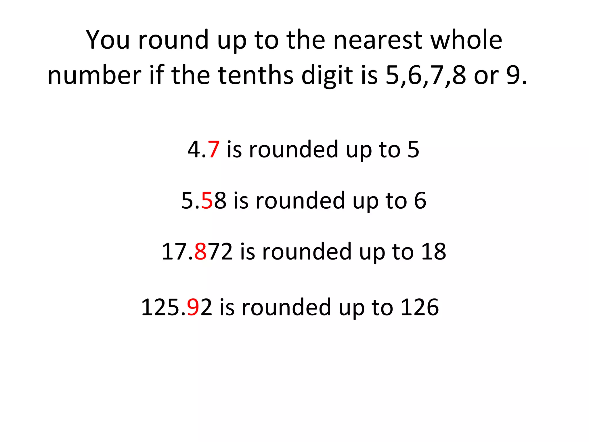 You round up to the nearest whole
number if the tenths digit is 5,6,7,8 or 9.
4.7 is rounded up to 5
5.58 is rounded up to 6
17.872 is rounded up to 18
125.92 is rounded up to 126

 