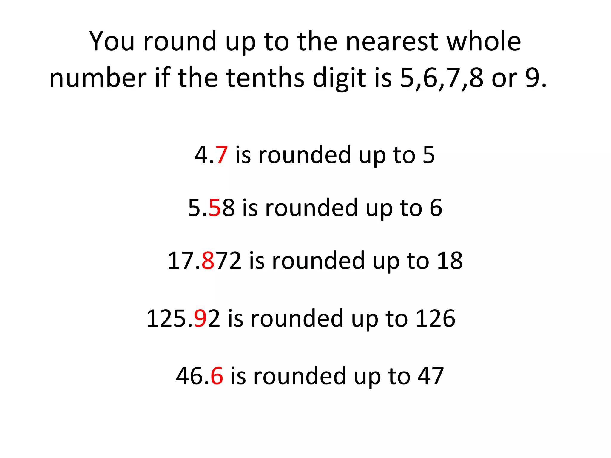 You round up to the nearest whole
number if the tenths digit is 5,6,7,8 or 9.
4.7 is rounded up to 5
5.58 is rounded up to 6
17.872 is rounded up to 18
125.92 is rounded up to 126
46.6 is rounded up to 47

 