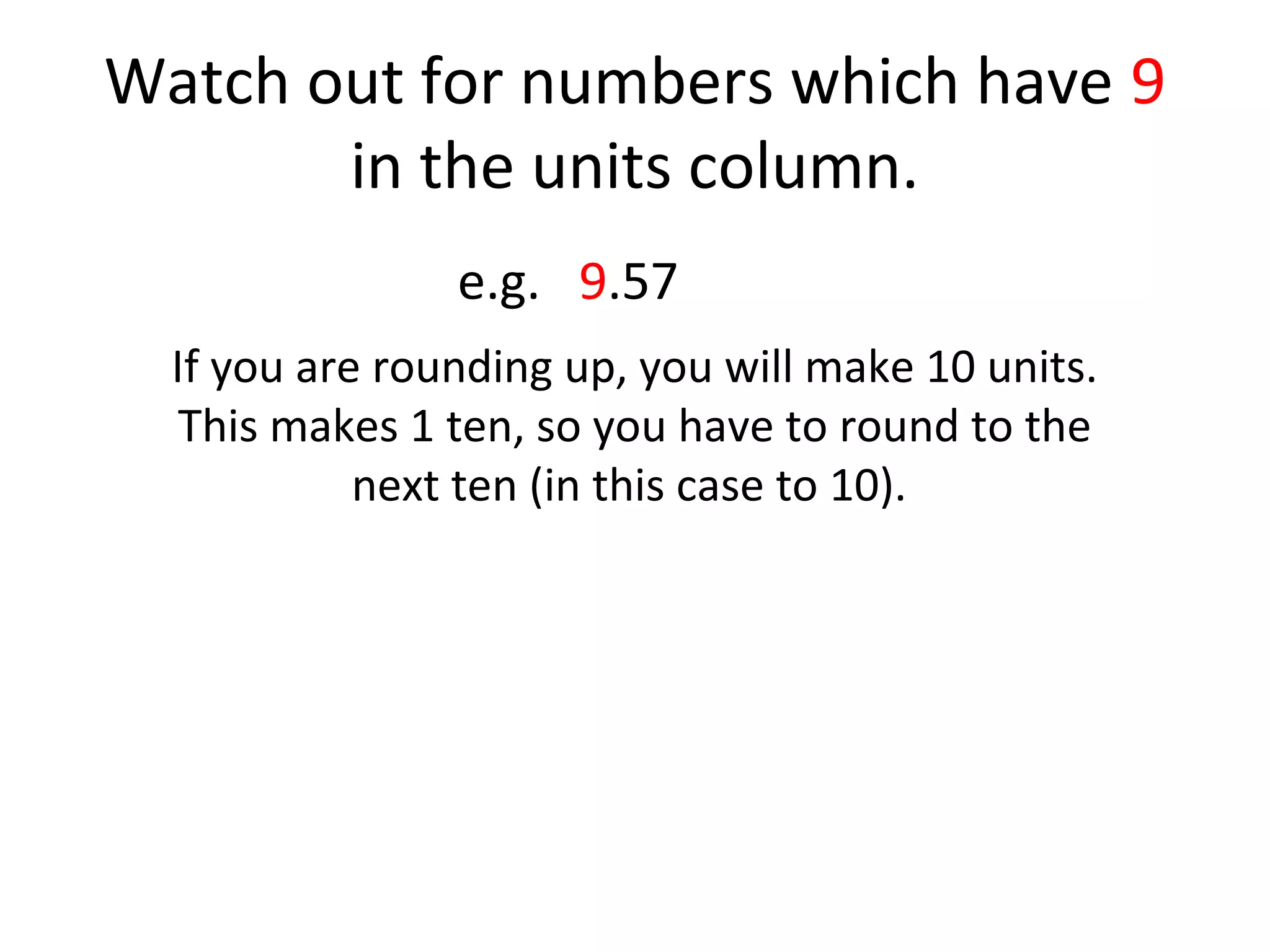 Watch out for numbers which have 9
in the units column.
e.g. 9.57
If you are rounding up, you will make 10 units.
This makes 1 ten, so you have to round to the
next ten (in this case to 10).

 