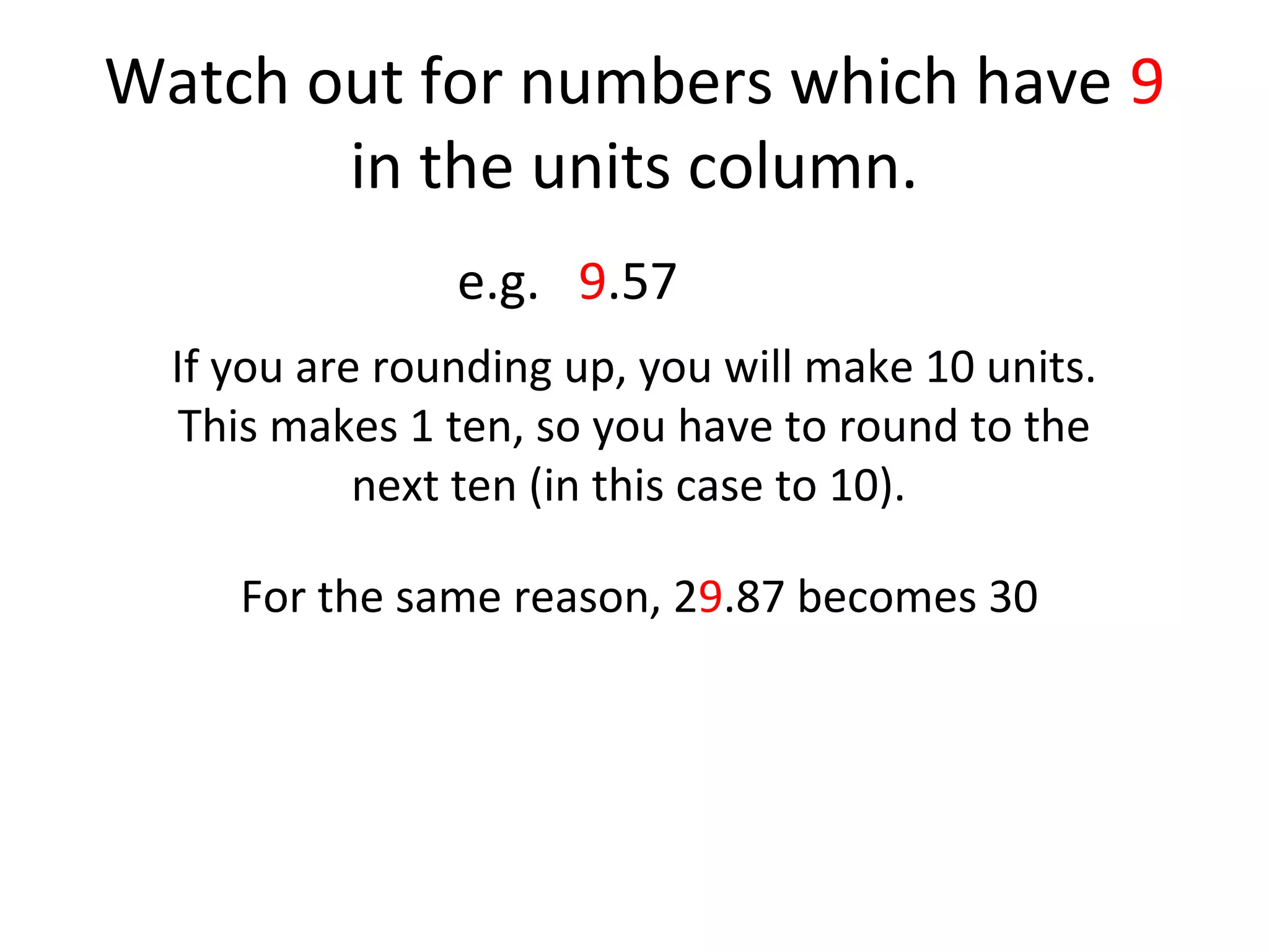 Watch out for numbers which have 9
in the units column.
e.g. 9.57
If you are rounding up, you will make 10 units.
This makes 1 ten, so you have to round to the
next ten (in this case to 10).
For the same reason, 29.87 becomes 30

 