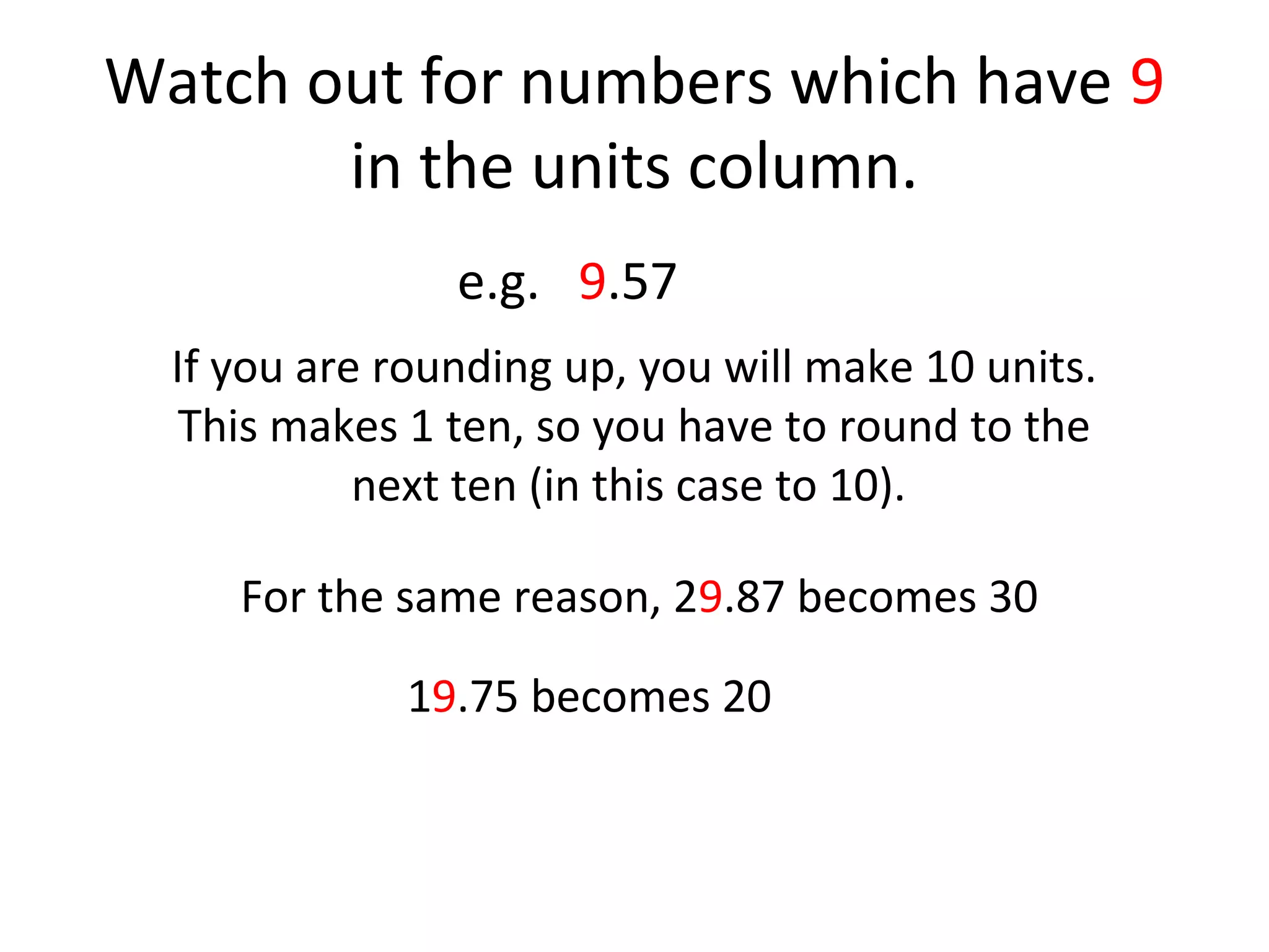Watch out for numbers which have 9
in the units column.
e.g. 9.57
If you are rounding up, you will make 10 units.
This makes 1 ten, so you have to round to the
next ten (in this case to 10).
For the same reason, 29.87 becomes 30
19.75 becomes 20

 