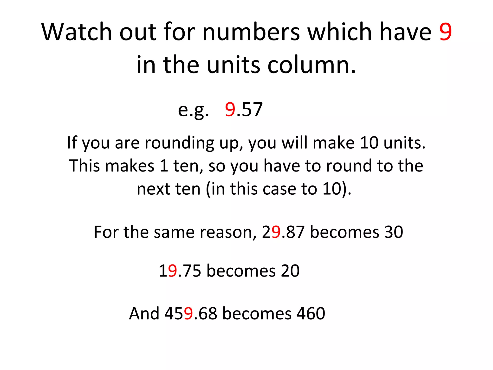 Watch out for numbers which have 9
in the units column.
e.g. 9.57
If you are rounding up, you will make 10 units.
This makes 1 ten, so you have to round to the
next ten (in this case to 10).
For the same reason, 29.87 becomes 30
19.75 becomes 20
And 459.68 becomes 460

 