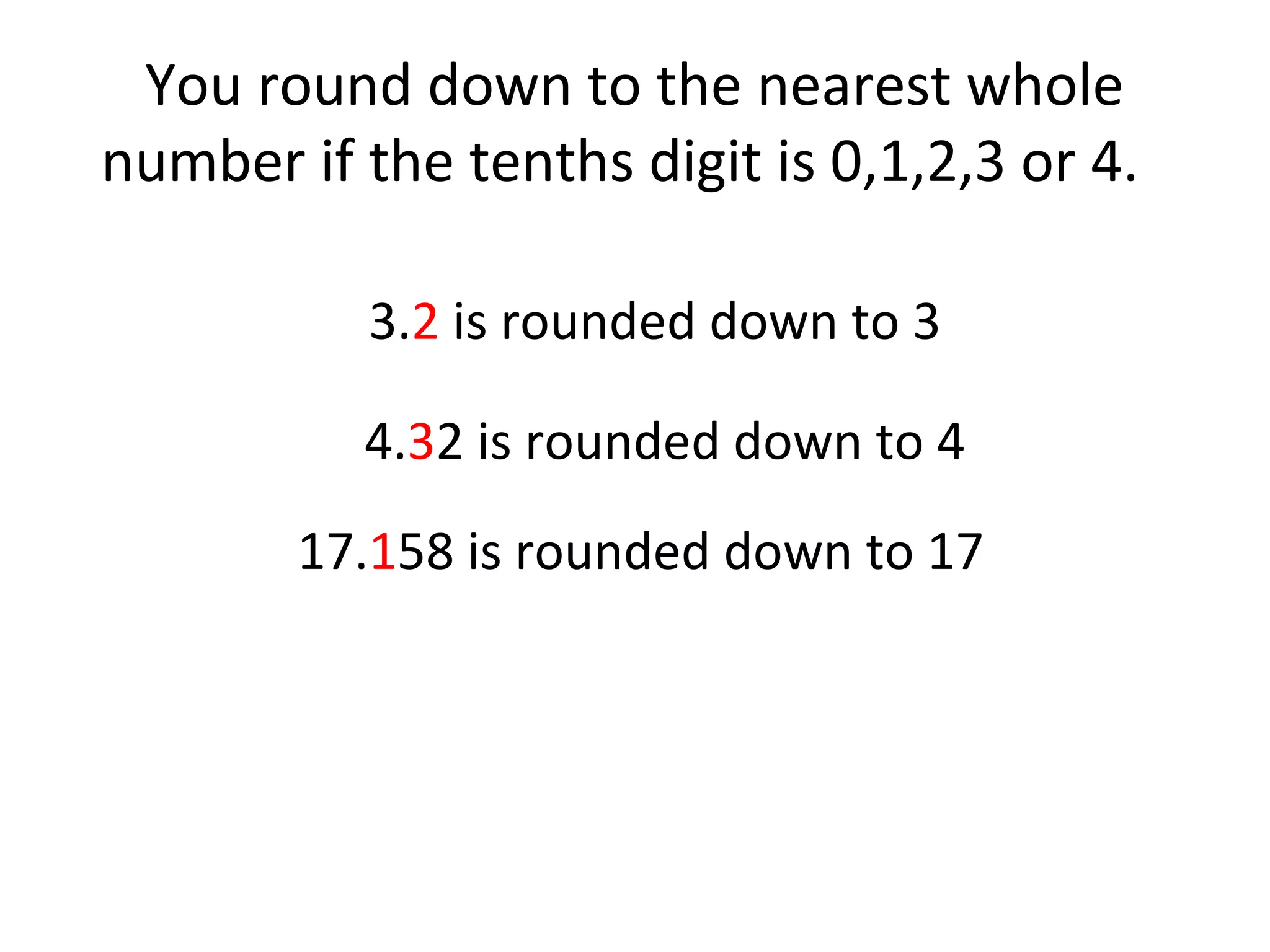 You round down to the nearest whole
number if the tenths digit is 0,1,2,3 or 4.
3.2 is rounded down to 3
4.32 is rounded down to 4
17.158 is rounded down to 17

 