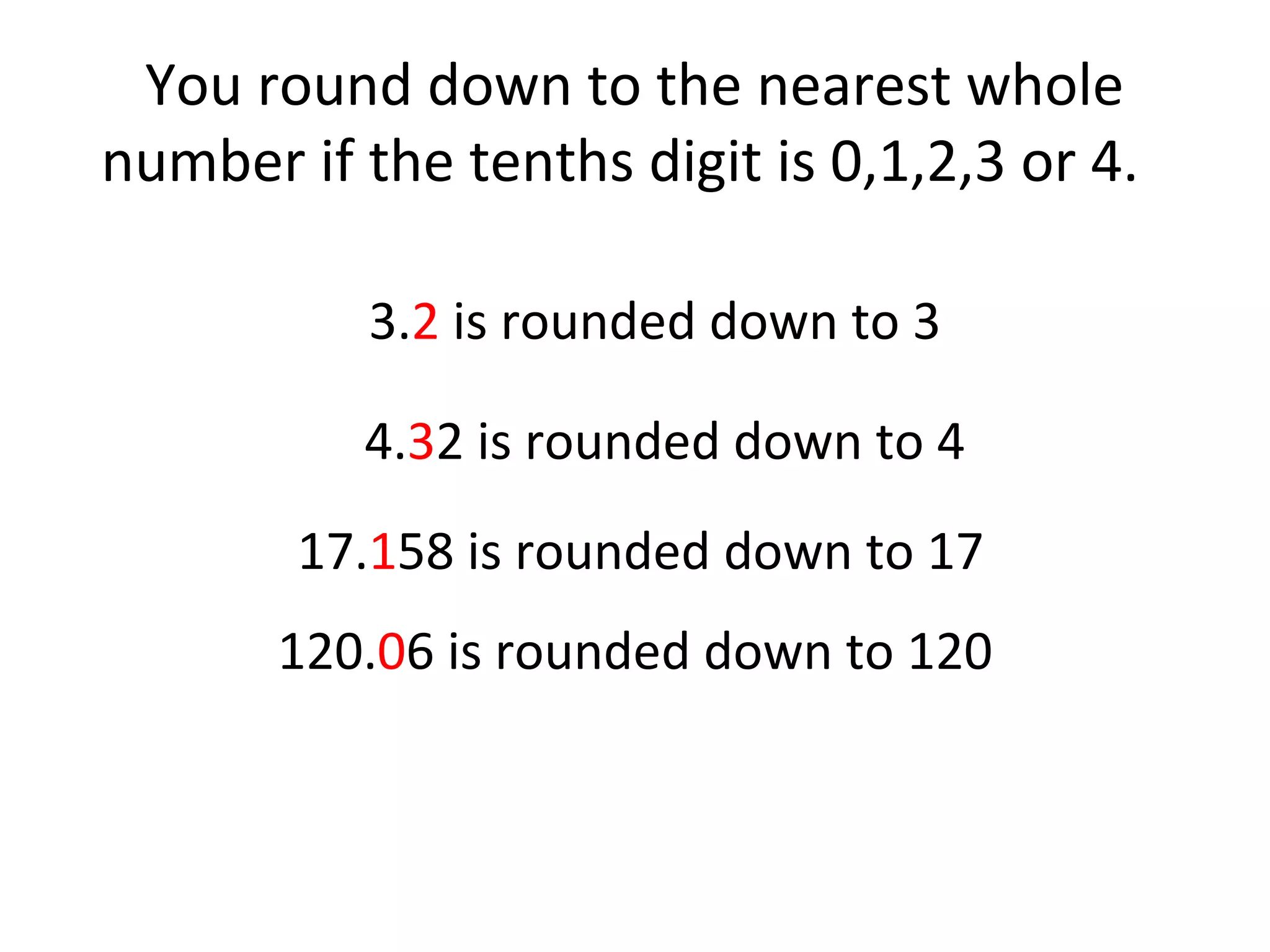 You round down to the nearest whole
number if the tenths digit is 0,1,2,3 or 4.
3.2 is rounded down to 3
4.32 is rounded down to 4
17.158 is rounded down to 17
120.06 is rounded down to 120

 