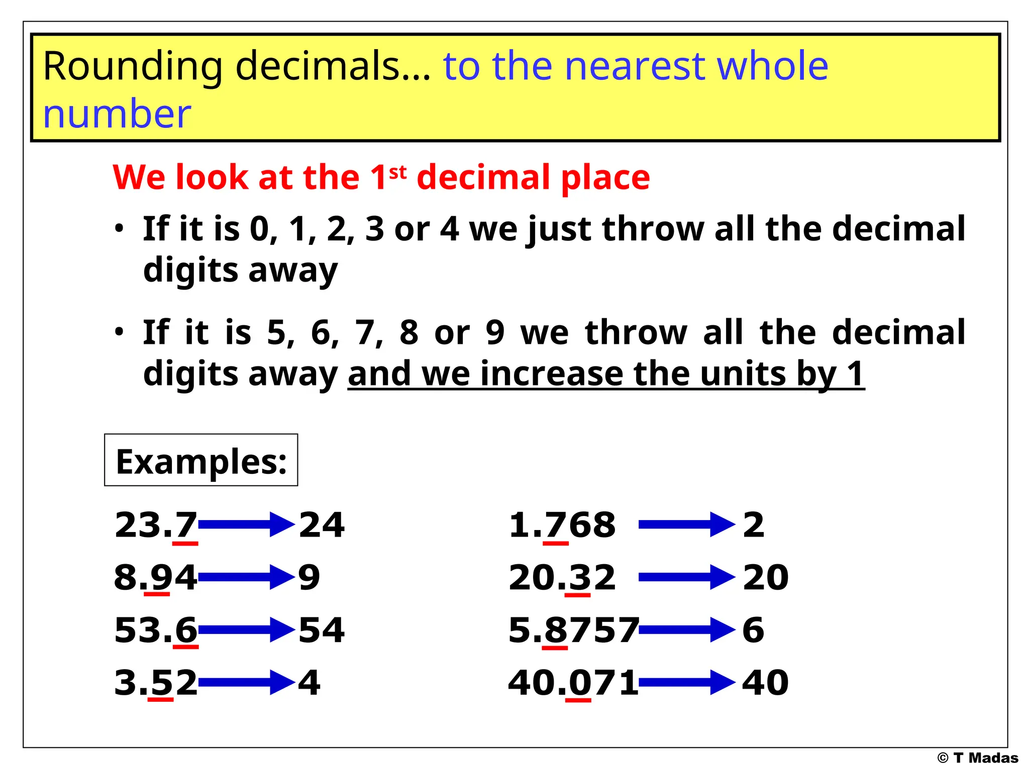 © T Madas
We look at the 1st
decimal place
• If it is 0, 1, 2, 3 or 4 we just throw all the decimal
digits away
• If it is 5, 6, 7, 8 or 9 we throw all the decimal
digits away and we increase the units by 1
Rounding decimals… to the nearest whole
number
Examples:
23.7 24
8.94 9
53.6 54
3.52 4
1.768 2
20.32 20
5.8757 6
40.071 40
 