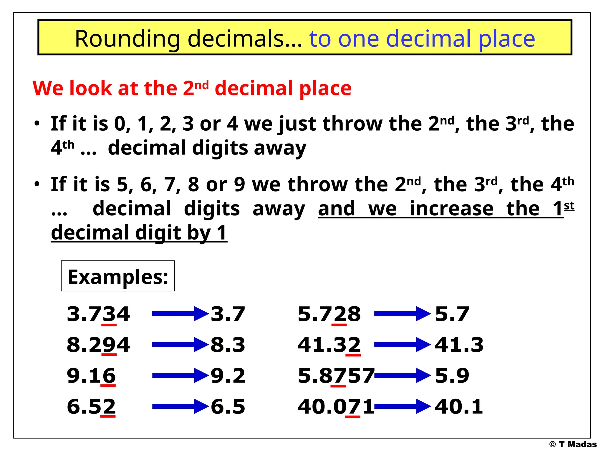 © T Madas
We look at the 2nd
decimal place
• If it is 0, 1, 2, 3 or 4 we just throw the 2nd
, the 3rd
, the
4th
… decimal digits away
• If it is 5, 6, 7, 8 or 9 we throw the 2nd
, the 3rd
, the 4th
… decimal digits away and we increase the 1st
decimal digit by 1
Rounding decimals… to one decimal place
Examples:
3.734 3.7
8.294 8.3
9.16 9.2
6.52 6.5
5.728 5.7
41.32 41.3
5.8757 5.9
40.071 40.1
 
