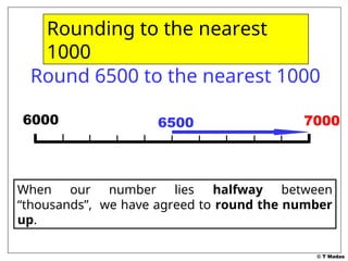 © T Madas
7000
7000
Round 6500 to the nearest 1000
6000 6500
When our number lies halfway between
“thousands”, we have agreed to round the number
up.
Rounding to the nearest
1000
 