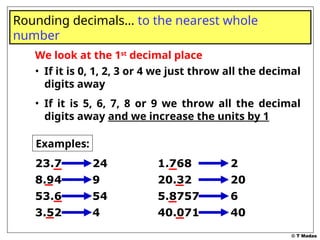 © T Madas
We look at the 1st
decimal place
• If it is 0, 1, 2, 3 or 4 we just throw all the decimal
digits away
• If it is 5, 6, 7, 8 or 9 we throw all the decimal
digits away and we increase the units by 1
Rounding decimals… to the nearest whole
number
Examples:
23.7 24
8.94 9
53.6 54
3.52 4
1.768 2
20.32 20
5.8757 6
40.071 40
 