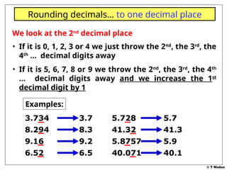 © T Madas
We look at the 2nd
decimal place
• If it is 0, 1, 2, 3 or 4 we just throw the 2nd
, the 3rd
, the
4th
… decimal digits away
• If it is 5, 6, 7, 8 or 9 we throw the 2nd
, the 3rd
, the 4th
… decimal digits away and we increase the 1st
decimal digit by 1
Rounding decimals… to one decimal place
Examples:
3.734 3.7
8.294 8.3
9.16 9.2
6.52 6.5
5.728 5.7
41.32 41.3
5.8757 5.9
40.071 40.1
 
