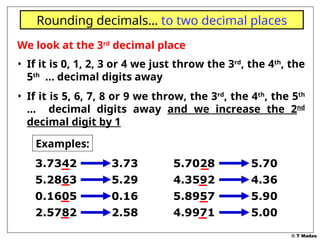 © T Madas
We look at the 3rd
decimal place
• If it is 0, 1, 2, 3 or 4 we just throw the 3rd
, the 4th
, the
5th
… decimal digits away
• If it is 5, 6, 7, 8 or 9 we throw, the 3rd
, the 4th
, the 5th
… decimal digits away and we increase the 2nd
decimal digit by 1
Rounding decimals… to two decimal places
Examples:
3.7342 3.73
5.2863 5.29
0.1605 0.16
2.5782 2.58
5.7028 5.70
4.3592 4.36
5.8957 5.90
4.9971 5.00
 