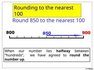 © T Madas
900
900
Round 850 to the nearest 100
800 850
When our number lies halfway between
“hundreds”, we have agreed to round the
number up.
Rounding to the nearest
100
 